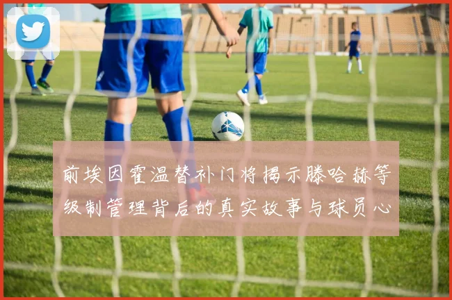 前埃因霍温替补门将揭示滕哈赫等级制管理背后的真实故事与球员心声