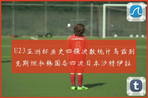 U23亚洲杯历史四强次数统计乌兹别克斯坦和韩国各四次日本沙特伊拉克三次
