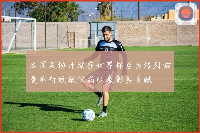 法国足协计划在世界杯后为格列兹曼举行致敬仪式以表彰其贡献