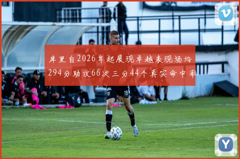 库里自2026年起展现卓越表现场均294分助攻66次三分44个真实命中率高达637