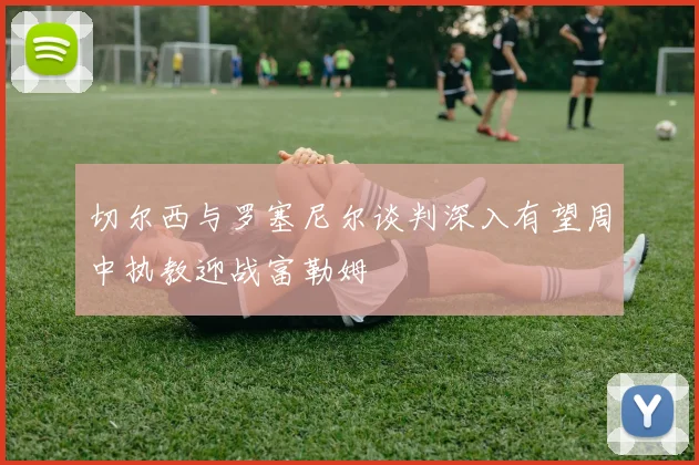 切尔西与罗塞尼尔谈判深入有望周中执教迎战富勒姆