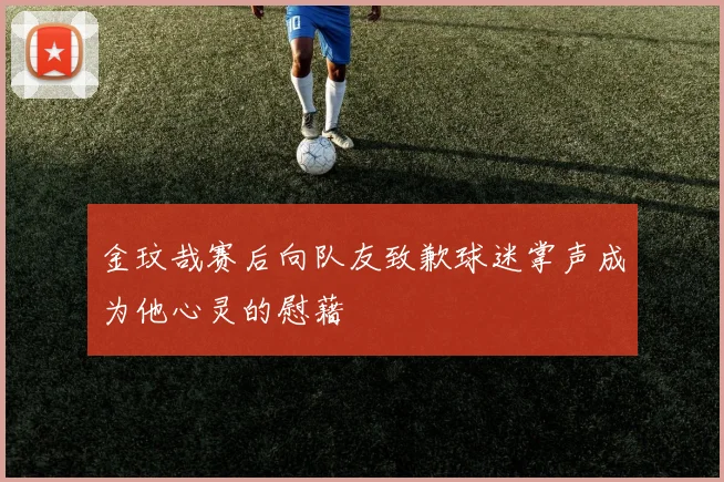 金玟哉赛后向队友致歉球迷掌声成为他心灵的慰藉