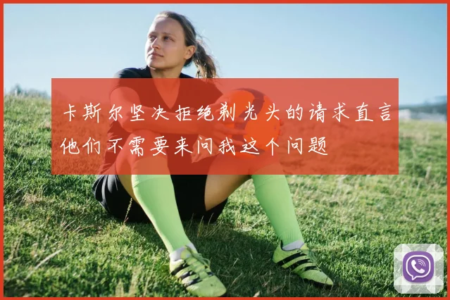 卡斯尔坚决拒绝剃光头的请求直言他们不需要来问我这个问题