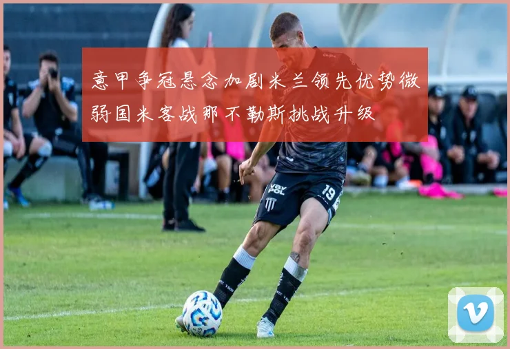 意甲争冠悬念加剧米兰领先优势微弱国米客战那不勒斯挑战升级