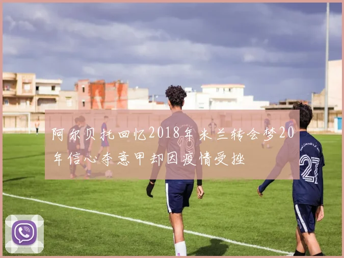 阿尔贝托回忆2018年米兰转会梦20年信心夺意甲却因疫情受挫