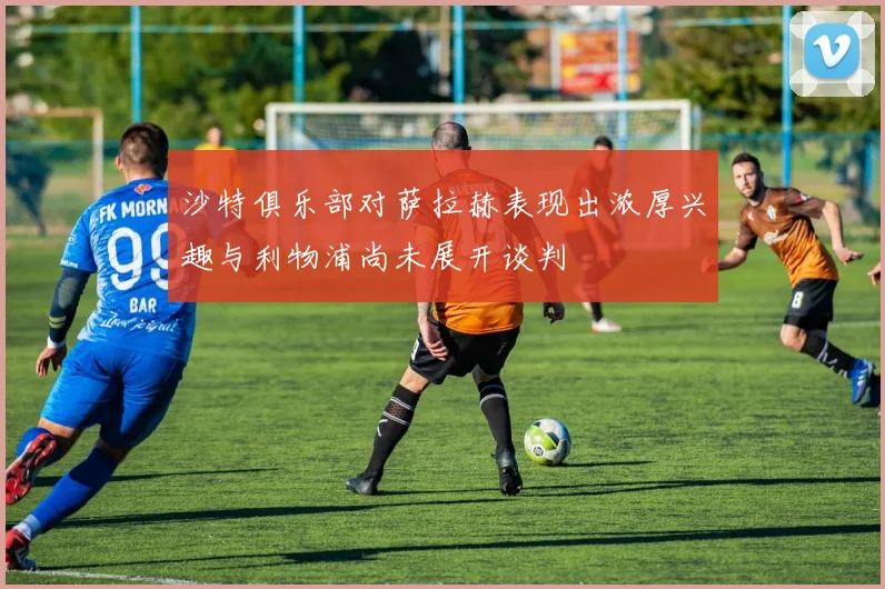 沙特俱乐部对萨拉赫表现出浓厚兴趣与利物浦尚未展开谈判