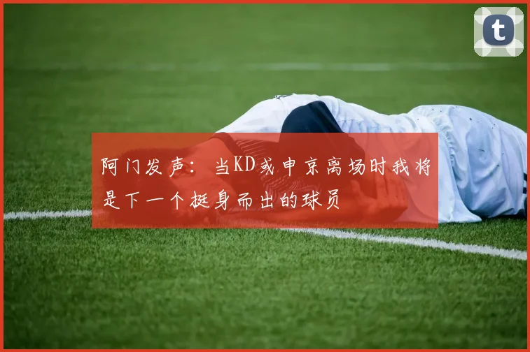 阿门发声：当KD或申京离场时我将是下一个挺身而出的球员