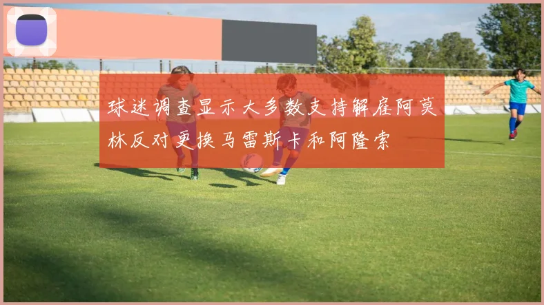 球迷调查显示大多数支持解雇阿莫林反对更换马雷斯卡和阿隆索