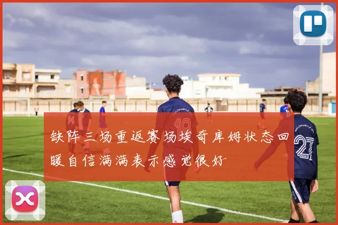 缺阵三场重返赛场埃奇库姆状态回暖自信满满表示感觉很好