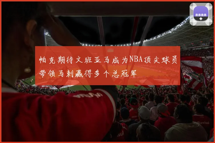 帕克期待文班亚马成为NBA顶尖球员带领马刺赢得多个总冠军