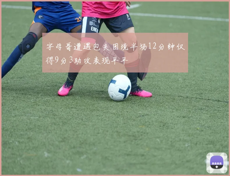 字母哥遭遇包夹困境半场12分钟仅得9分3助攻表现平平