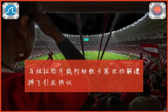马祖拉怒斥裁判助教卡塞尔劝解遭摔飞引发热议