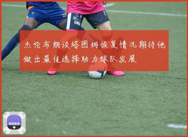 杰伦布朗谈塔图姆恢复情况期待他做出最佳选择助力球队发展