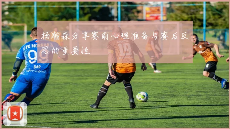 杨瀚森分享赛前心理准备与赛后反思的重要性