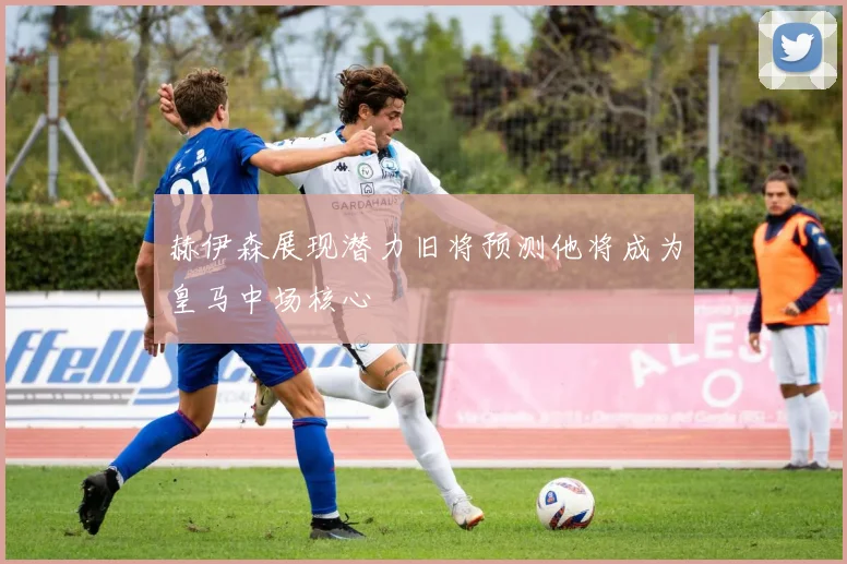 赫伊森展现潜力旧将预测他将成为皇马中场核心