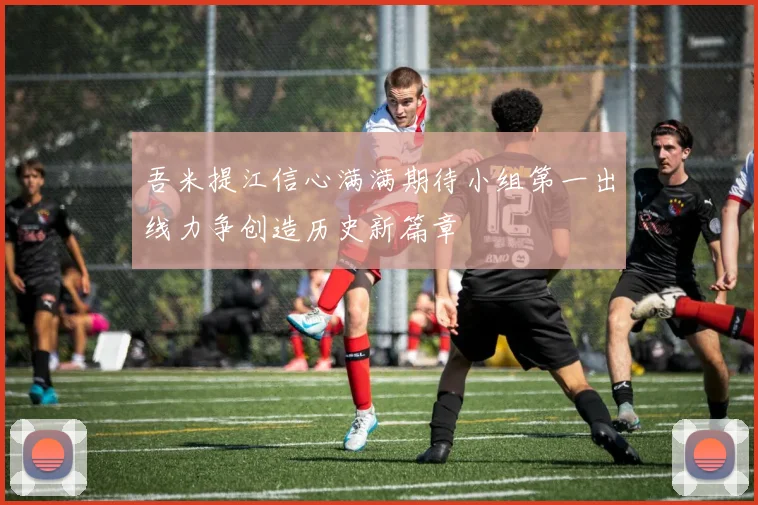 吾米提江信心满满期待小组第一出线力争创造历史新篇章