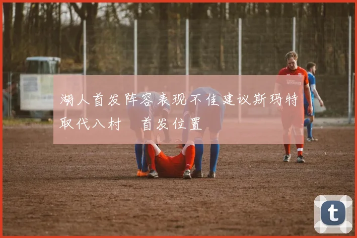 湖人首发阵容表现不佳建议斯玛特取代八村塁首发位置