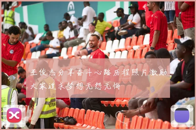 王俊杰分享奋斗心路历程照片激励大家追求梦想无怨无悔