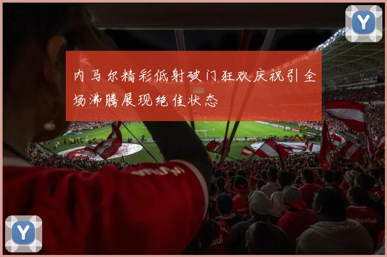 内马尔精彩低射破门狂欢庆祝引全场沸腾展现绝佳状态