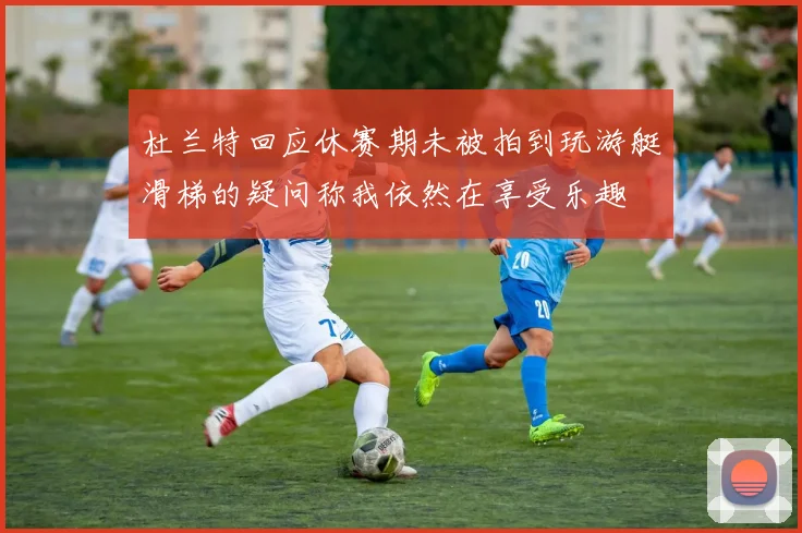 杜兰特回应休赛期未被拍到玩游艇滑梯的疑问称我依然在享受乐趣