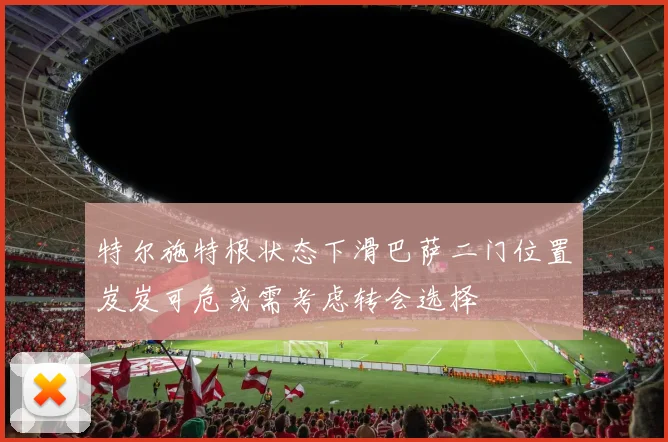 特尔施特根状态下滑巴萨二门位置岌岌可危或需考虑转会选择