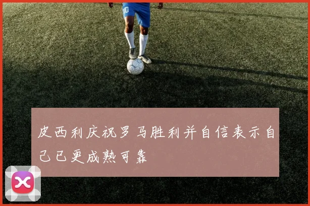 皮西利庆祝罗马胜利并自信表示自己已更成熟可靠