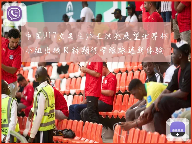 中国U17女足主帅王洪亮展望世界杯小组出线目标期待带给球迷新体验