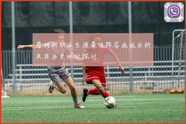 詹姆斯职业生涯最佳阵容成就分析及其历史地位探讨