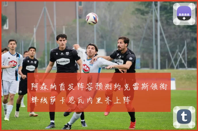 阿森纳首发阵容预测约克雷斯领衔锋线萨卡恩瓦内里齐上阵