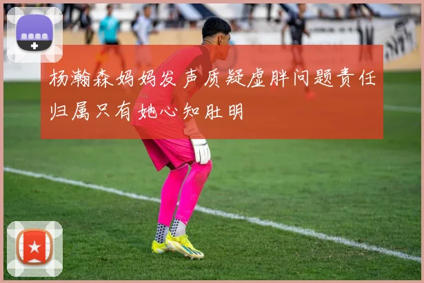 杨瀚森妈妈发声质疑虚胖问题责任归属只有她心知肚明